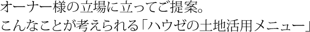 オーナー様の立場に立ってご提案。こんなことが考えられる「ハウゼの土地活用メニュー」